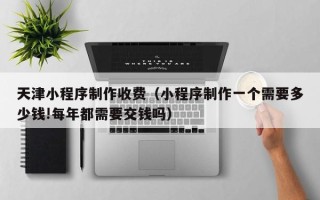 遵义天津小程序制作收费（小程序制作一个需要多少钱!每年都需要交钱吗）